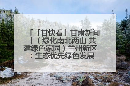 「甘快看」甘肃新闻丨（绿化南北两山 共建绿色家园）兰州新区：生态优先绿色发展 打造生态环保示范区