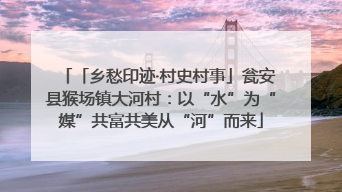 「乡愁印迹·村史村事」瓮安县猴场镇大河村：以“水”为“媒”共富共美从“河”而来