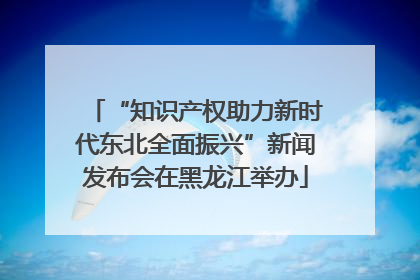 “知识产权助力新时代东北全面振兴”新闻发布会在黑龙江举办