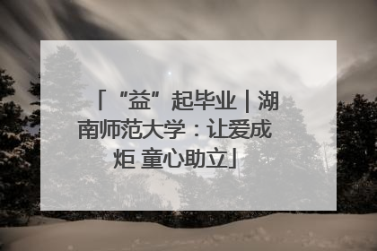 “益”起毕业｜湖南师范大学：让爱成炬 童心助立