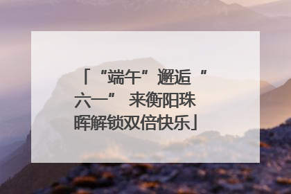 “端午”邂逅“六一” 来衡阳珠晖解锁双倍快乐