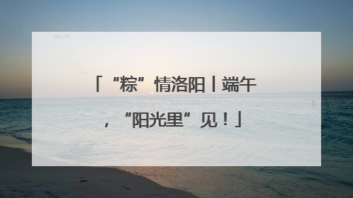 “粽”情洛阳丨端午，“阳光里”见！
