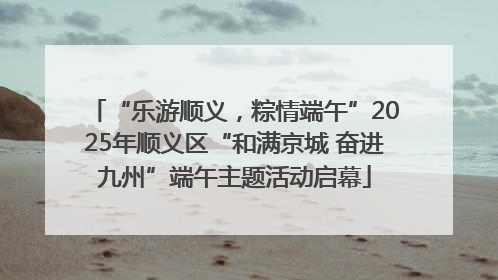 “乐游顺义，粽情端午”2025年顺义区“和满京城 奋进九州”端午主题活动启幕