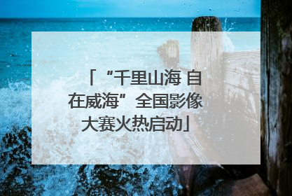 “千里山海 自在威海”全国影像大赛火热启动