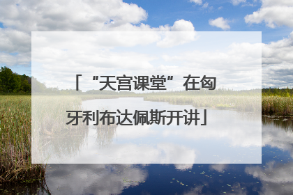“天宫课堂”在匈牙利布达佩斯开讲