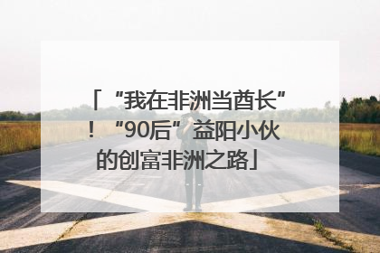 “我在非洲当酋长”！“90后”益阳小伙的创富非洲之路