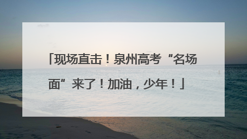 现场直击！泉州高考“名场面”来了！加油，少年！