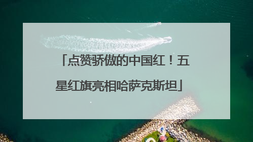 点赞骄傲的中国红！五星红旗亮相哈萨克斯坦