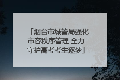 烟台市城管局强化市容秩序管理 全力守护高考考生逐梦