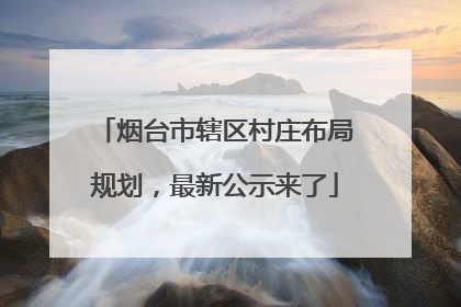 烟台市辖区村庄布局规划，最新公示来了