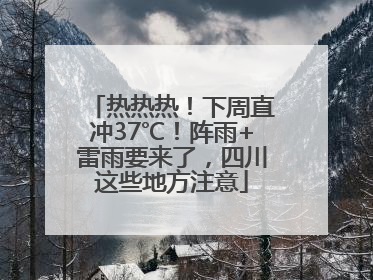 热热热！下周直冲37℃！阵雨+雷雨要来了，四川这些地方注意