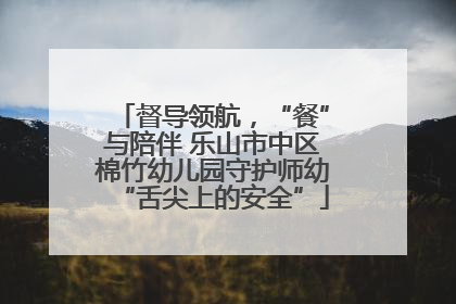 督导领航，“餐”与陪伴 乐山市中区棉竹幼儿园守护师幼“舌尖上的安全”
