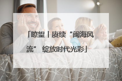 瞭望丨赓续“闽海风流” 绽放时代光彩