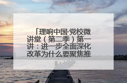 理响中国·党校微讲堂（第二季）第一讲：进一步全面深化改革为什么要聚焦推进中国式现代化