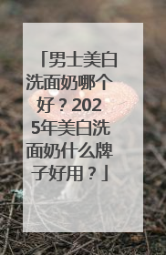 男士美白洗面奶哪个好？2025年美白洗面奶什么牌子好用？