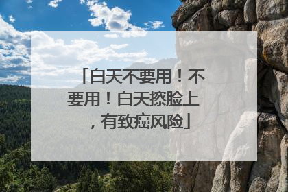 白天不要用！不要用！白天擦脸上，有致癌风险