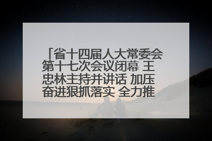 省十四届人大常委会第十七次会议闭幕 王忠林主持并讲话 加压奋进狠抓落实 全力推动支点建设成势见效