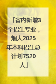 省内新增3个招生专业，烟大2025年本科招生总计划7520人
