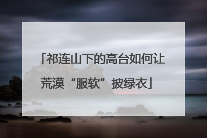 祁连山下的高台如何让荒漠“服软”披绿衣