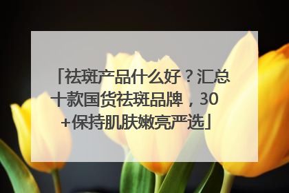 祛斑产品什么好？汇总十款国货祛斑品牌，30+保持肌肤嫩亮严选