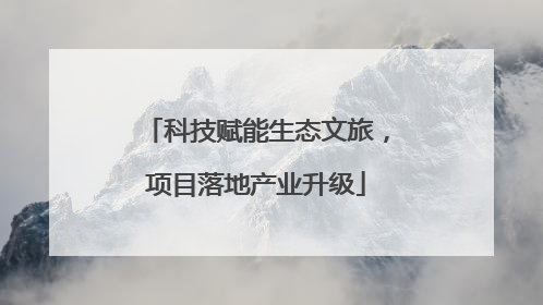 科技赋能生态文旅，项目落地产业升级