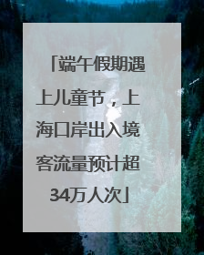 端午假期遇上儿童节，上海口岸出入境客流量预计超34万人次