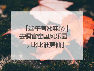 端午有湘味⑦｜去铜官窑国风乐园，比比谁更仙