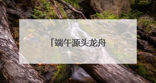 端午源头龙舟故里，“大美江湖”喊你打卡