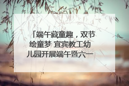 端午藏童趣，双节绘童梦 宜宾教工幼儿园开展端午暨六一亲子游园活动