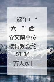端午+“六一” 西安文博单位接待观众约51.34万人次