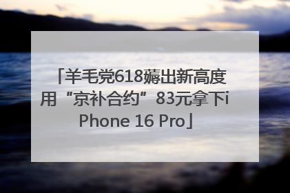 羊毛党618薅出新高度 用“京补合约”83元拿下iPhone 16 Pro