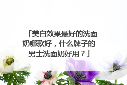 美白效果最好的洗面奶哪款好，什么牌子的男士洗面奶好用？