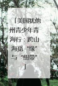 美国犹他州青少年青海行：跨山海觅“缘”与“纽带”