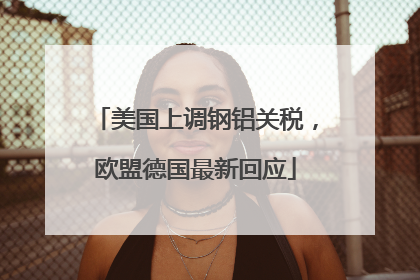 美国上调钢铝关税，欧盟德国最新回应