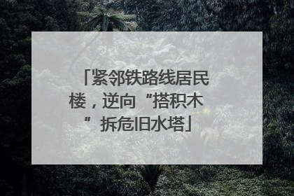 紧邻铁路线居民楼，逆向“搭积木”拆危旧水塔