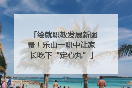 绘就职教发展新图景！乐山一职中让家长吃下“定心丸”
