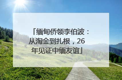缅甸侨领李伯波：从淘金到扎根，26年见证中缅友谊