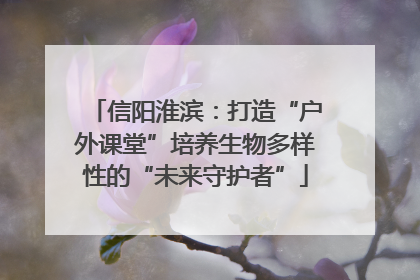 信阳淮滨：打造“户外课堂”培养生物多样性的“未来守护者”
