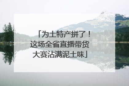 为土特产拼了！这场全省直播带货大赛沾满泥土味