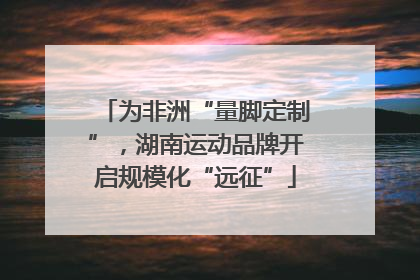 为非洲“量脚定制”，湖南运动品牌开启规模化“远征”