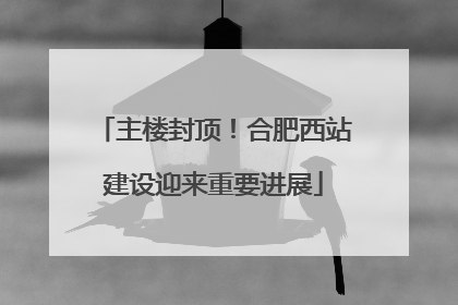 主楼封顶！合肥西站建设迎来重要进展