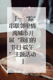 一“粽”串联邻里情 禹城市开展“我们的节日·端午”主题活动