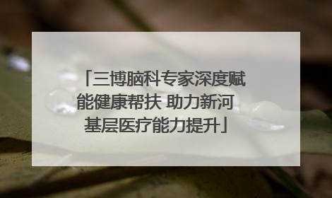 三博脑科专家深度赋能健康帮扶 助力新河基层医疗能力提升
