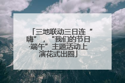 三地联动三日连“嗨”，“我们的节日·端午”主题活动上演花式出圈