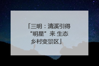 三明：清溪引得“明星”来 生态乡村变景区