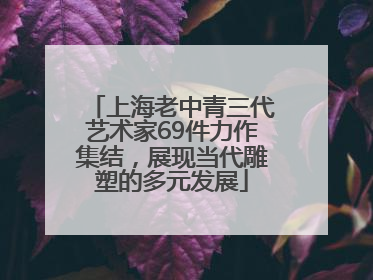 上海老中青三代艺术家69件力作集结，展现当代雕塑的多元发展