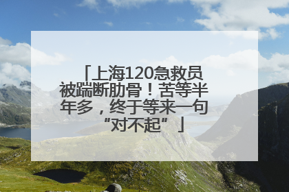 上海120急救员被踹断肋骨！苦等半年多，终于等来一句“对不起”