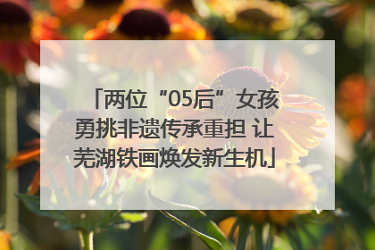 两位“05后”女孩勇挑非遗传承重担 让芜湖铁画焕发新生机