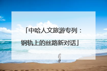 中哈人文旅游专列：钢轨上的丝路新对话