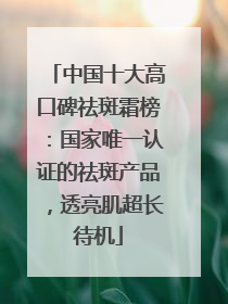中国十大高口碑祛斑霜榜：国家唯一认证的祛斑产品，透亮肌超长待机
